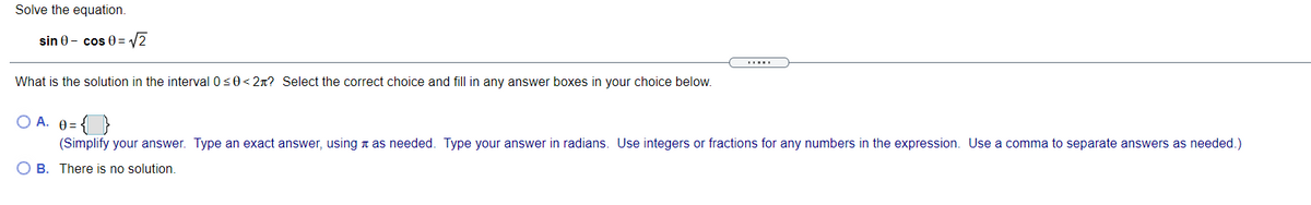 Solve the equation.
sin 0 - cos 0= 2
What is the solution in the interval 0s0< 2n? Select the correct choice and fill in any answer boxes in your choice below.
O A. 0= {}
(Simplify your answer. Type an exact answer, using n as needed. Type your answer in radians. Use integers or fractions for any numbers in the expression. Use a comma to separate answers as needed.)
O B. There is no solution.
