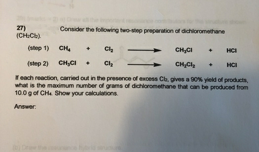 27)
(CH2Cb).
Consider the following two-step preparation of dichloromethane
(step 1)
CH.
CH,CI
HCI
(step 2) CH,CI
CH;Cl2
HCI
If each reaction, carried out in the presence of excess Cl2, gives a 90% yield of products,
what is the maximum number of grams of dichloromethane that can be produced from
10.0 g of CH4. Show your calculations.
