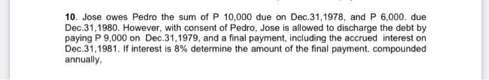 10. Jose owes Pedro the sum of P 10,000 due on Dec.31,1978, and P 6,000. due
Dec.31,1980. However, with consent of Pedro, Jose is allowed to discharge the debt by
paying P 9,000 on Dec.31,1979, and a final payment, including the accrued interest on
Dec.31,1981. If interest is 8% determine the amount of the final payment. compounded
annually,
