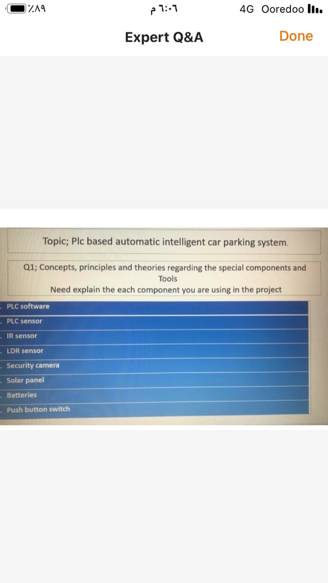 ך.:lP
4G Ooredoo llı.
Expert Q&A
Done
Topic; Plc based automatic intelligent car parking system.
Q1; Concepts, principles and theories regarding the special components and
Tools
Need explain the each component you are using in the project
PLC software
PLC sensor
IR sensor
LDR sensor
Security camera
- Solar panel
- Batteries
. Push button switch
