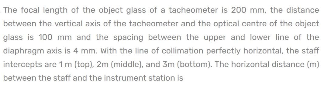 The focal length of the object glass of a tacheometer is 200 mm, the distance
between the vertical axis of the tacheometer and the optical centre of the object
glass is 100 mm and the spacing between the upper and lower line of the
diaphragm axis is 4 mm. With the line of collimation perfectly horizontal, the staff
intercepts are 1 m (top), 2m (middle), and 3m (bottom). The horizontal distance (m)
between the staff and the instrument station is