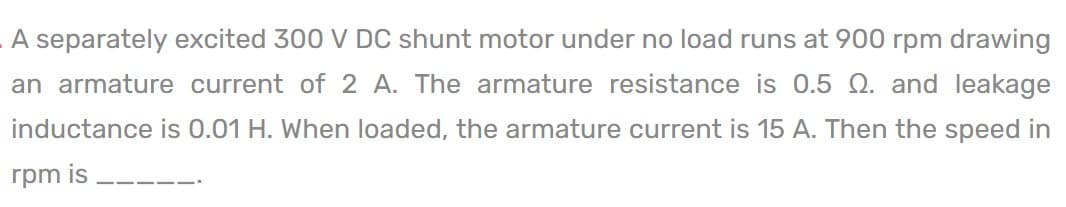 A separately excited 300 V DC shunt motor under no load runs at 900 rpm drawing
an armature current of 2 A. The armature resistance is 0.5 Q. and leakage
inductance is 0.01 H. When loaded, the armature current is 15 A. Then the speed in
rpm is