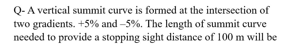 Q- A vertical summit curve is formed at the intersection of
two gradients. +5% and −5%. The length of summit curve
needed to provide a stopping sight distance of 100 m will be