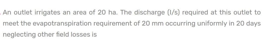 An outlet irrigates an area of 20 ha. The discharge (1/s) required at this outlet to
meet the evapotranspiration requirement of 20 mm occurring uniformly in 20 days
neglecting other field losses is