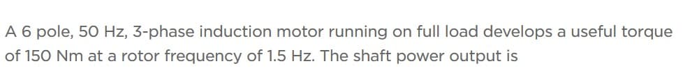 A 6 pole, 50 Hz, 3-phase induction motor running on full load develops a useful torque
of 150 Nm at a rotor frequency of 1.5 Hz. The shaft power output is