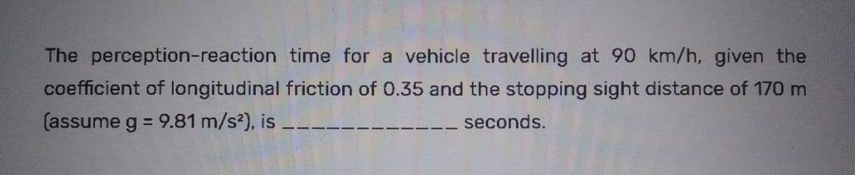 The perception-reaction time for a vehicle travelling at 90 km/h, given the
coefficient of longitudinal friction of 0.35 and the stopping sight distance of 170 m
(assume g = 9.81 m/s²), is
seconds.
|