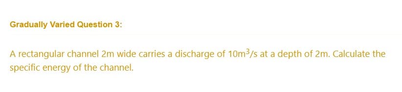 Gradually Varied Question 3:
A rectangular channel 2m wide carries a discharge of 10m³/s at a depth of 2m. Calculate the
specific energy of the channel.