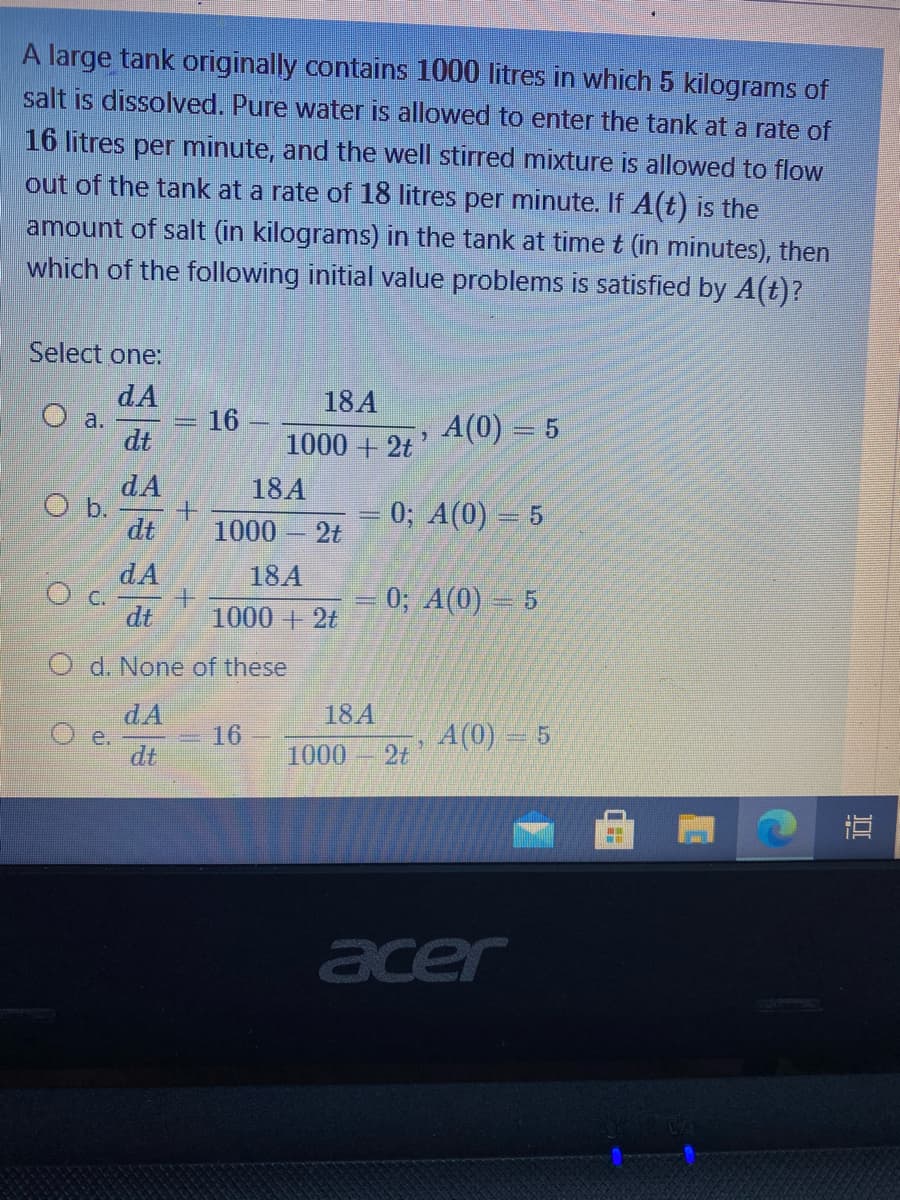 A large tank originally contains 1000 litres in which 5 kilograms of
salt is dissolved. Pure water is allowed to enter the tank at a rate of
16 litres per minute, and the well stirred mixture is allowed to flow
out of the tank at a rate of 18 litres per minute. If A(t) is the
amount of salt (in kilograms) in the tank at time t (in minutes), then
which of the following initial value problems is satisfied by A(t)?
Select one:
dA
18A
16
A(0) = 5
a.
dt
1000 + 2t
dA
O b.
dt
18A
0; A(0) = 5
1000
2t
dA
O C.
dt
18A
0; A(0) = 5
1000 +2t
O d. None of these
dA
18A
A(0)= 5
2t
16
e.
dt
1000
直
acer
