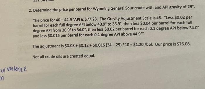 vivalence
n
2. Determine the price per barrel for Wyoming General Sour crude with and API gravity of 29º.
The price for 40-44.9 °API is $77.28. The Gravity Adjustment Scale is #8. "Less $0.02 per
barrel for each full degree API below 40.9° to 36.9°, then less $0.04 per barrel for each full
degree API from 36.9° to 34.0°, then less $0.02 per barrel for each 0.1 degree API below 34.0*
and less $0.015 per barrel for each 0.1 degree API above 44.9**
The adjustment is $0.08 + $0.12 + $0.015 (34-29) *10= $1.20/bbl. Our price is $76.08.
Not all crude oils are created equal.