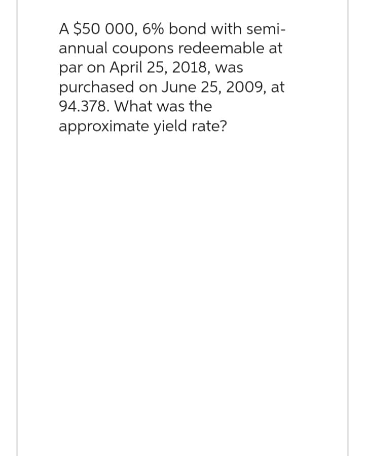 A $50 000, 6% bond with semi-
annual coupons redeemable at
par on April 25, 2018, was
purchased on June 25, 2009, at
94.378. What was the
approximate yield rate?