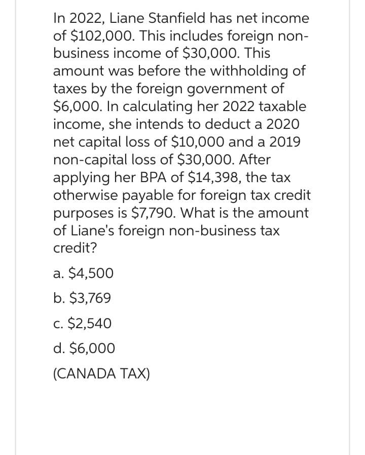 In 2022, Liane Stanfield has net income
of $102,000. This includes foreign non-
business income of $30,000. This
amount was before the withholding of
taxes by the foreign government of
$6,000. In calculating her 2022 taxable
income, she intends to deduct a 2020
net capital loss of $10,000 and a 2019
non-capital loss of $30,000. After
applying her BPA of $14,398, the tax
otherwise payable for foreign tax credit
purposes is $7,790. What is the amount
of Liane's foreign non-business tax
credit?
a. $4,500
b. $3,769
c. $2,540
d. $6,000
(CANADA TAX)