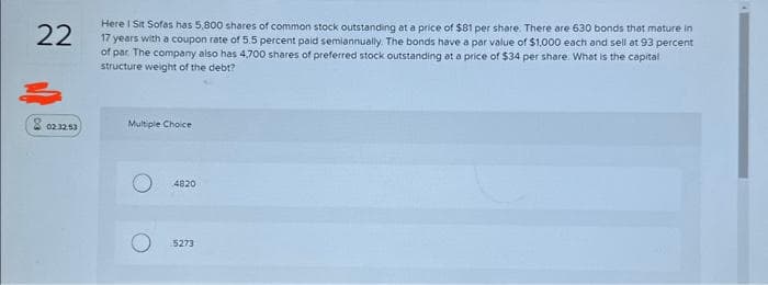 22
8 02:32.53
Here I Sit Sofas has 5,800 shares of common stock outstanding at a price of $81 per share. There are 630 bonds that mature in
17 years with a coupon rate of 5.5 percent paid semiannually. The bonds have a par value of $1,000 each and sell at 93 percent
of par The company also has 4,700 shares of preferred stock outstanding at a price of $34 per share. What is the capital
structure weight of the debt?
Multiple Choice
4820
5273