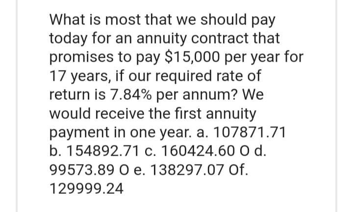 What is most that we should pay
today for an annuity contract that
promises to pay $15,000 per year for
17 years, if our required rate of
return is 7.84% per annum? We
would receive the first annuity
payment in one year. a. 107871.71
b. 154892.71 c. 160424.60 O d.
99573.89 O e. 138297.07 Of.
129999.24