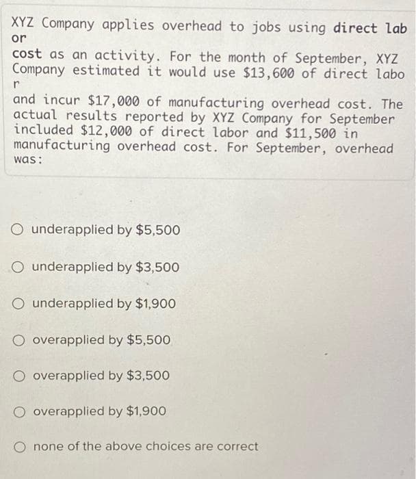 XYZ Company applies overhead to jobs using direct lab
or
cost as an activity. For the month of September, XYZ
Company estimated it would use $13,600 of direct labo
r
and incur $17,000 of manufacturing overhead cost. The
actual results reported by XYZ Company for September
included $12,000 of direct labor and $11,500 in
manufacturing overhead cost. For September, overhead
was:
O underapplied by $5,500
O underapplied by $3,500
O underapplied by $1,900
O overapplied by $5,500
O overapplied by $3,500
O overapplied by $1,900
O none of the above choices are correct