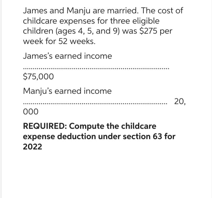 James and Manju are married. The cost of
childcare expenses for three eligible
children (ages 4, 5, and 9) was $275 per
week for 52 weeks.
James's earned income
$75,000
Manju's earned income
000
....…...... 20,
REQUIRED: Compute the childcare
expense deduction under section 63 for
2022