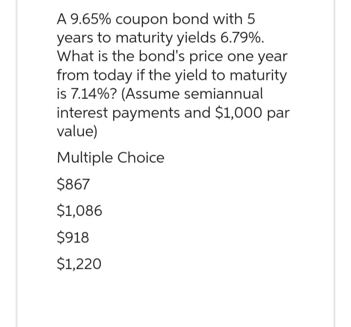 A 9.65% coupon bond with 5
years to maturity yields 6.79%.
What is the bond's price one year
from today if the yield to maturity
is 7.14%? (Assume semiannual
interest payments and $1,000 par
value)
Multiple Choice
$867
$1,086
$918
$1,220