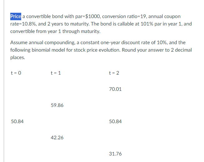 Price a convertible bond with par=$1000, conversion ratio=19, annual coupon
rate=10.8%, and 2 years to maturity. The bond is callable at 101% par in year 1, and
convertible from year 1 through maturity.
Assume annual compounding, a constant one-year discount rate of 10%, and the
following binomial model for stock price evolution. Round your answer to 2 decimal
places.
t = 0
50.84
t = 1
59.86
42.26
t=2
70.01
50.84
31.76