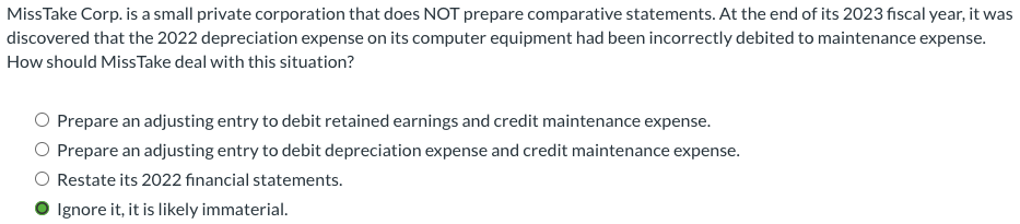 Miss Take Corp. is a small private corporation that does NOT prepare comparative statements. At the end of its 2023 fiscal year, it was
discovered that the 2022 depreciation expense on its computer equipment had been incorrectly debited to maintenance expense.
How should Miss Take deal with this situation?
O Prepare an adjusting entry to debit retained earnings and credit maintenance expense.
Prepare an adjusting entry to debit depreciation expense and credit maintenance expense.
O Restate its 2022 financial statements.
● Ignore it, it is likely immaterial.