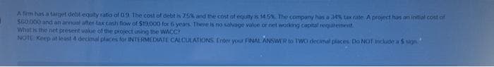 A firm has a target debt equity ratio of 0.9 The cost of debt is 75% and the cost of equity is 14.5%. The company has a 34% tax rate. A project has an initial cost of
$60.000 and an annual after-tax cash flow of $19,000 for 6 years. There is no salvage value or net working capital requirement.
What is the net present value of the project using the WACC?
NOTE: Keep at least 4 decimal places for INTERMEDIATE CALCULATIONS. Enter your FINAL ANSWER to TWO decimal places. Do NOT include a $ sign