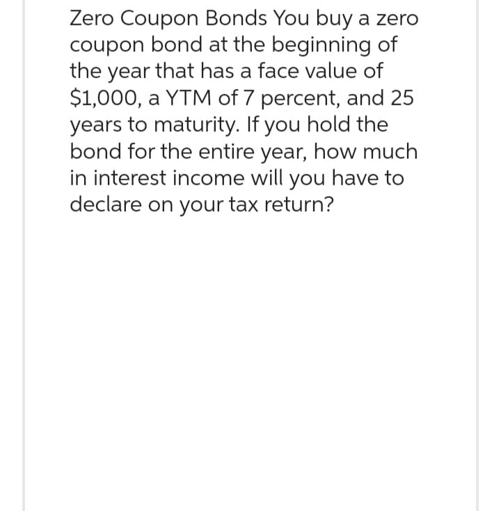 Zero Coupon Bonds You buy a zero
coupon bond at the beginning of
the year that has a face value of
$1,000, a YTM of 7 percent, and 25
years to maturity. If you hold the
bond for the entire year, how much
in interest income will you have to
declare on your tax return?