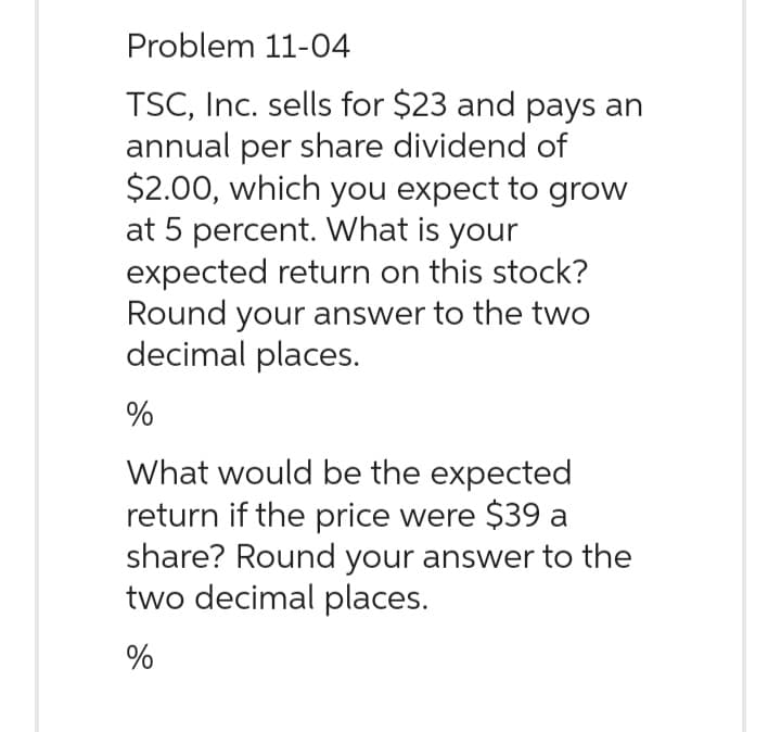 Problem 11-04
TSC, Inc. sells for $23 and pays an
annual per share dividend of
$2.00, which you expect to grow
at 5 percent. What is your
expected return on this stock?
Round your answer to the two
decimal places.
%
What would be the expected
return if the price were $39 a
share? Round your answer to the
two decimal places.
%