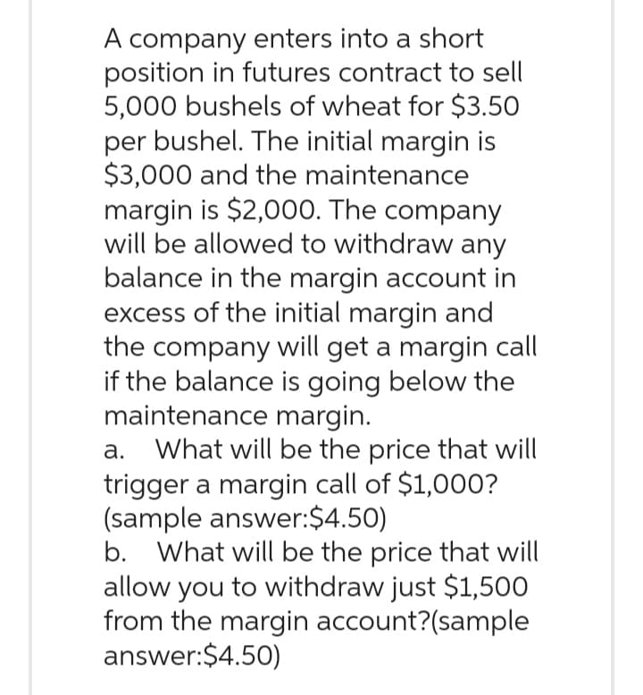 A company enters into a short
position in futures contract to sell
5,000 bushels of wheat for $3.50
per bushel. The initial margin is
$3,000 and the maintenance
margin is $2,000. The company
will be allowed to withdraw any
balance in the margin account in
excess of the initial margin and
the company will get a margin call
if the balance is going below the
maintenance margin.
a. What will be the price that will
trigger a margin call of $1,000?
(sample answer:$4.50)
b. What will be the price that will
allow you to withdraw just $1,500
from the margin account?(sample
answer: $4.50)