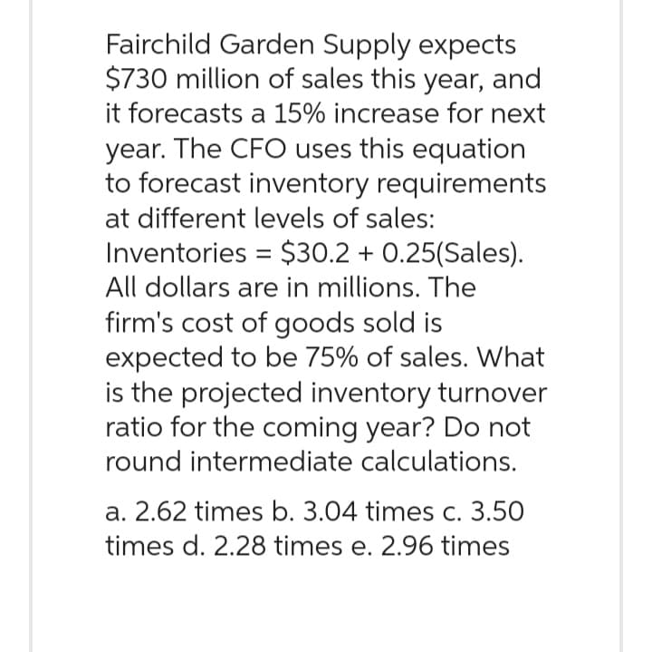 Fairchild Garden Supply expects
$730 million of sales this year, and
it forecasts a 15% increase for next
year. The CFO uses this equation
to forecast inventory requirements
at different levels of sales:
Inventories = $30.2 +0.25(Sales).
All dollars are in millions. The
firm's cost of goods sold is
expected to be 75% of sales. What
is the projected inventory turnover
ratio for the coming year? Do not
round intermediate calculations.
a. 2.62 times b. 3.04 times c. 3.50
times d. 2.28 times e. 2.96 times