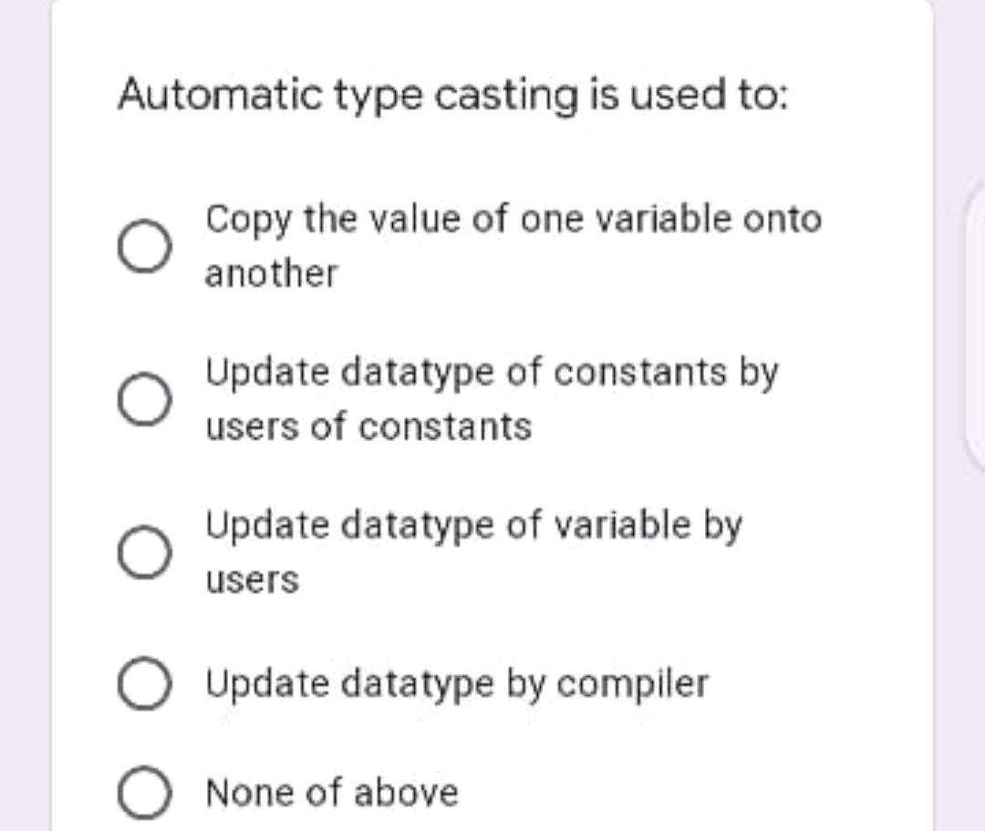 Automatic type casting is used to:
Copy the value of one variable onto
another
Update datatype of constants by
users of constants
Update datatype of variable by
users
Update datatype by compiler
O None of above
