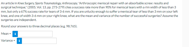 ### Example Problem: Calculating Mean and Variance of Successful Surgeries

An article in **Knee Surgery, Sports Traumatology, Arthroscopy** titled "Arthroscopic meniscal repair with an absorbable screw: results and surgical technique" (2005, Vol. 13, pp. 273-279) cites a success rate of more than 90% for meniscal tears with a rim width of less than 3 mm, but only a 67% success rate for tears of 3-6 mm. 

If you are unlucky enough to suffer a meniscal tear of less than 3 mm on your left knee, and one of width 3-6 mm on your right knee, what are the mean and variance of the number of successful surgeries? Assume the surgeries are independent.

**Round your answers to three decimal places (e.g., 98.765).**

#### Inputs:
- **Mean =** [Input Box]
- **Variance =** [Input Box]

#### Explanation:
To solve this problem, the following steps should be undertaken:

1. **Identify Success Rates:**
   - The success rate for a meniscal tear of less than 3 mm is **more than 90%**. For the purpose of this example, assume it to be **0.90**.
   - The success rate for a meniscal tear of 3-6 mm is **0.67**.

2. **Calculate Mean and Variance for Independent Events:**
   - For two surgeries, we calculate both mean and variance of the number of successful surgeries. 
   - Let \( X_1 \) be the success indicator for the left knee surgery and \( X_2 \) for the right knee surgery.
   - \( X_1 \sim Bernoulli(p_1) \), where \( p_1 = 0.90 \)
   - \( X_2 \sim Bernoulli(p_2) \), where \( p_2 = 0.67 \)

3. **Mean Calculation:**
   - \( E(X_1) = p_1 = 0.90 \)
   - \( E(X_2) = p_2 = 0.67 \)
   - The total mean, \( E(X_1 + X_2) = E(X_1) + E(X_2) \)
   - Thus, \( \text{Mean} = 