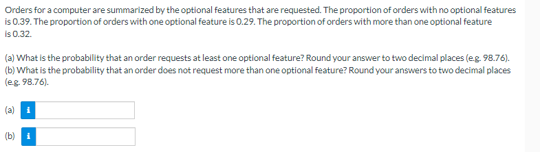 **Orders for a Computer and Optional Features**

Orders for a computer are summarized by the optional features that are requested. The proportion of orders with no optional features is 0.39. The proportion of orders with one optional feature is 0.29. The proportion of orders with more than one optional feature is 0.32.

**Proposed Questions:**

(a) What is the probability that an order requests at least one optional feature? Round your answer to two decimal places (e.g., 98.76). 

(b) What is the probability that an order does not request more than one optional feature? Round your answer to two decimal places (e.g., 98.76).

**Response Boxes:**

(a) [Text Box for Answer]

(b) [Text Box for Answer]

*Note: Generally use simplified forms and have the answer boxes clearly labelled for which part of the question answer go. Blue icons with the letter "i" inside them indicate information icons typically providing hints or additional context for each answer box.*