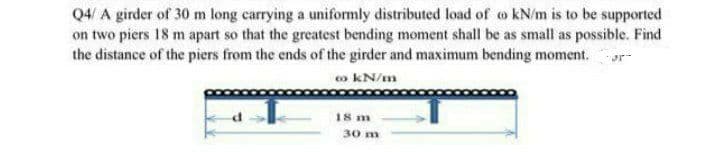 Q4/ A girder of 30 m long carrying a uniformly distributed load of o kN/m is to be supported
on two piers 18 m apart so that the greatest bending moment shall be as small as possible. Find
the distance of the piers from the ends of the girder and maximum bending moment. or-
o kN/m
18 m
30 m
