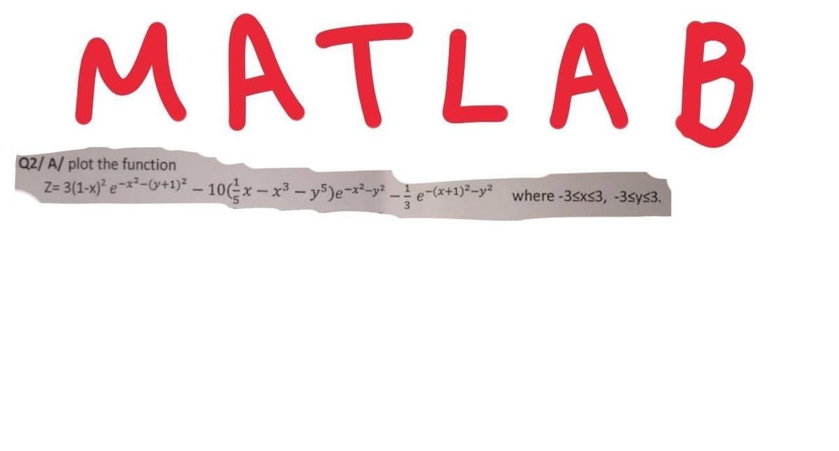 MATLA B
Q2/ A/ plot the function
Z= 3(1-x)* e-x²-Y+1)² – 10(-x – x³ – y³)e-x²-y² _ ! e-(x+1)²-y? where -3sxs3, -3sys3.
