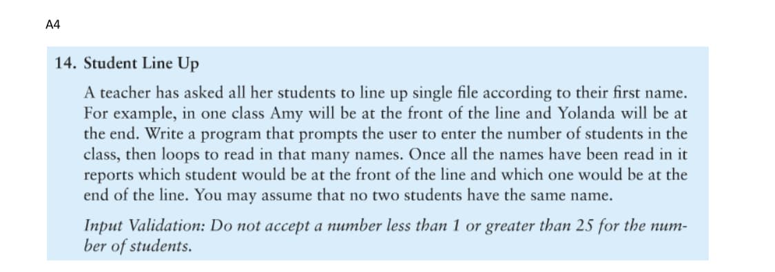 A4
14. Student Line Up
A teacher has asked all her students to line up single file according to their first name.
For example, in one class Amy will be at the front of the line and Yolanda will be at
the end. Write a program that prompts the user to enter the number of students in the
class, then loops to read in that many names. Once all the names have been read in it
reports which student would be at the front of the line and which one would be at the
end of the line. You may assume that no two students have the same name.
Input Validation: Do not accept a number less than 1 or greater than 25 for the num-
ber of students.