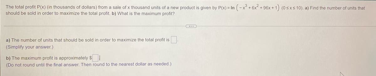 The total profit P(x) (in thousands of dollars) from a sale of x thousand units of a new product is given by P(x) = In (-x° +6x2 + 96x + 1) (0sxs10). a) Find the number of units that
should be sold in order to maximize the total profit. b) What is the maximum profit?
a) The number of units that should be sold in order to maximize the total profit is
(Simplify your answer.)
b) The maximum profit is approximately $
(Do not round until the final answer. Then round to the nearest dollar as needed.)
