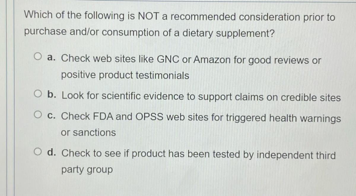 Which of the following is NOT a recommended consideration prior to
purchase and/or consumption of a dietary supplement?
O a. Check web sites like GNC or Amazon for good reviews or
positive product testimonials
O b. Look for scientific evidence to support claims on credible sites
O c. Check FDA and OPSS web sites for triggered health warnings
or sanctions
O d. Check to see if product has been tested by independent third
party group
