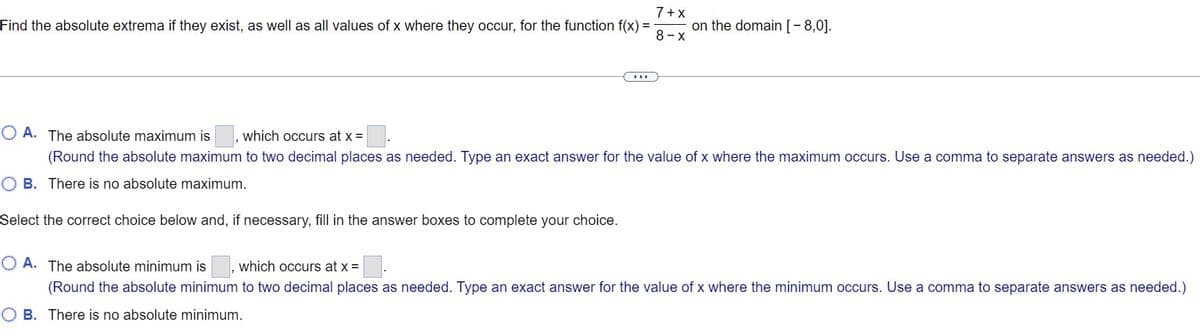 7 + x
on the domain [-8,0].
Find the absolute extrema if they exist, as well as all values of x where they occur, for the function f(x) =
8- x
..
O A. The absolute maximum is
which occurs at x =
(Round the absolute maximum to two decimal places as needed. Type an exact answer for the value of x where the maximum occurs. Use a comma to separate answers as needed.)
O B. There is no absolute maximum.
Select the correct choice below and, if necessary, fill in the answer boxes to complete your choice.
O A. The absolute minimum is
which occurs at x =
(Round the absolute minimum to two decimal places as needed. Type an exact answer for the value of x where the minimum occurs. Use a comma to separate answers as needed.)
O B. There is no absolute minimum.
