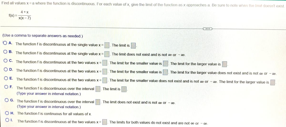 Find all values x=a where the function is discontinuous. For each value of x, give the limit of the function as x approaches a. Be sure to note when the limit doesn't exist.
4 +x
f(x) =
x(x – 7)
(Use a comma to separate answers as needed.)
O A. The function f is discontinuous at the single value x =
The limit is
O B. The function f is discontinuous at the single value x=. The limit does not exist and is not oo or - 0.
O C. The function f is discontinuous at the two values x
The limit for the smaller value is
The limit for the larger value is
O D. The function f is discontinuous at the two values x =
The limit for the smaller value is
The limit for the larger value does not exist and is not o or - 0.
O E. The function f is discontinuous at the two values x =
The limit for the smaller value does not exist and is not oo or - o. The limit for the larger value is
O F. The function f is discontinuous over the interval
The limit is
(Type your answer in interval notation.)
O G. The function f is discontinuous over the interval
The limit does not exist and is not 0o or - 00
(Type your answer in interval notation.)
O H. The function f is continuous for all values of x.
OI.
The function f is discontinuous at the two values x =
The limits for both values do not exist and are not 00 or - 0o.
