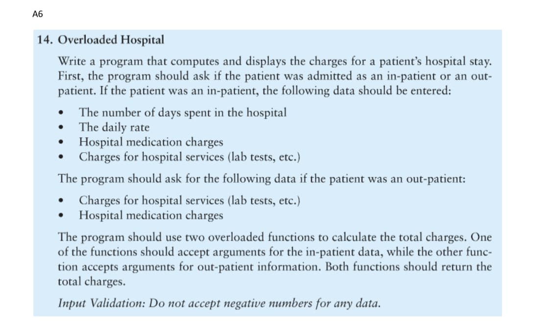 A6
14. Overloaded Hospital
Write a program that computes and displays the charges for a patient's hospital stay.
First, the program should ask if the patient was admitted as an in-patient or an out-
patient. If the patient was an in-patient, the following data should be entered:
●
●
●
The number of days spent in the hospital
The daily rate
Hospital medication charges
Charges for hospital services (lab tests, etc.)
The program should ask for the following data if the patient was an out-patient:
Charges for hospital services (lab tests, etc.)
Hospital medication charges
The program should use two overloaded functions to calculate the total charges. One
of the functions should accept arguments for the in-patient data, while the other func-
tion accepts arguments for out-patient information. Both functions should return the
total charges.
Input Validation: Do not accept negative numbers for any data.