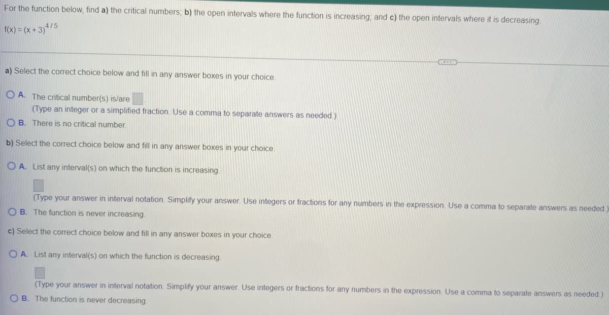 For the function below, find a) the critical numbers; b) the open intervals where the function is increasing, and c) the open intervals where it is decreasing.
f(x) = (x + 3)ª/5
a) Select the correct choice below and fill in any answer boxes in your choice.
O A. The critical number(s) is/are
(Type an integer or a simplified fraction. Use a comma to separate answers as needed.)
O B. There is no critical number.
b) Select the correct choice below and fill in any answer boxes in your choice.
O A. List any interval(s) on which the function is increasing.
(Type your answer in interval notation. Simplify your answer. Use integers or fractions for any numbers in the expression. Use a comma to separate answers as needed.)
O B. The function is never increasing.
c) Select the correct choice below and fill in any
swer boxes in your choice.
O A. List any interval(s) on which the function is decreasing.
(Type your answer in interval notation. Simplify your answer. Use integers or fractions for any numbers in the expression. Use a comma to separate answers as needed.)
O B. The function is never decreasing.
