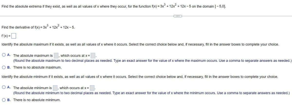 Find the absolute extrema if they exist, as well as all values of x where they occur, for the function f(x) = 3x° + 12x + 12x - 5 on the domain [- 5,0].
Find the derivative of f(x) = 3x° + 12x + 12x - 5.
f'(x) =|
Identify the absolute maximum if it exists, as well as all values of x where it occurs. Select the correct choice below and, if necessary, fill in the answer boxes to complete your choice.
O A. The absolute maximum is
which occurs at x =
(Round the absolute maximum to two decimal places as needed. Type an exact answer for the value of x where the maximum occurs. Use a comma to separate answers as needed.)
O B. There is no absolute maximum.
Identify the absolute minimum if it exists, as well as all values of x where it occurs. Select the correct choice below and, if necessary, fill in the answer boxes to complete your choice.
O A. The absolute minimum is
which occurs at x =
(Round the absolute minimum to two decimal places as needed. Type an exact answer for the value of x where the minimum occurs. Use a comma to separate answers as needed.)
O B. There is no absolute minimum.
