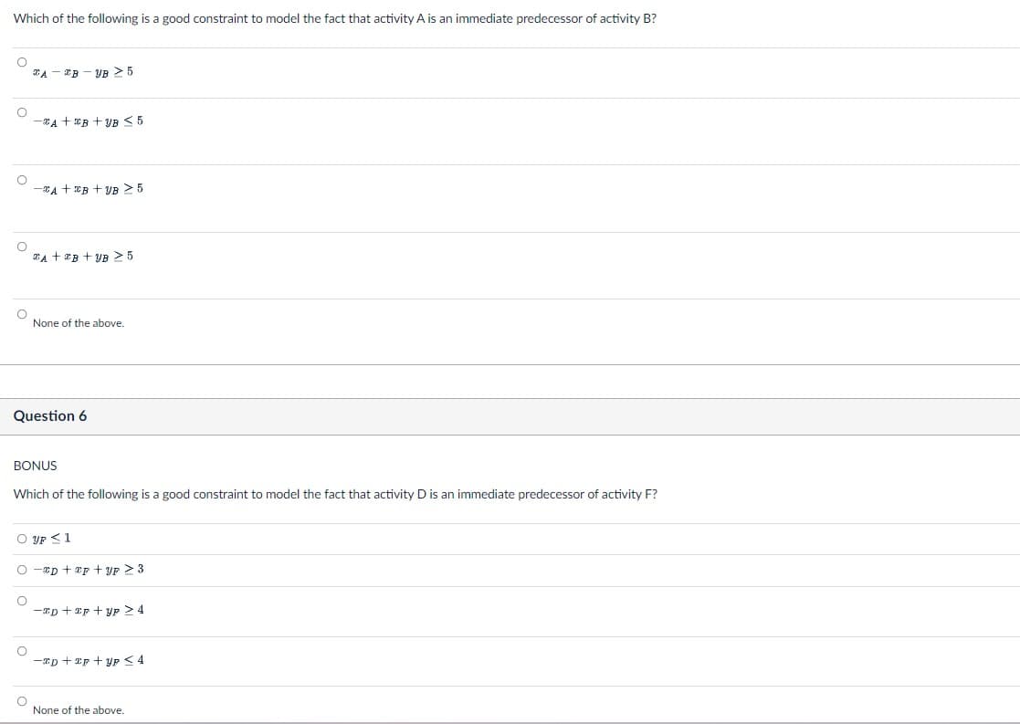 Which of the following is a good constraint to model the fact that activity A is an immediate predecessor of activity B?
A B YB ≥ 5
-A+B+B ≤5
-A+B+B ≥ 5
A+B+B 5
None of the above.
Question 6
BONUS
Which of the following is a good constraint to model the fact that activity D is an immediate predecessor of activity F?
UP ≤1
-xD+F+YF ≥ 3
-D+p+UP > 4
None of the above.