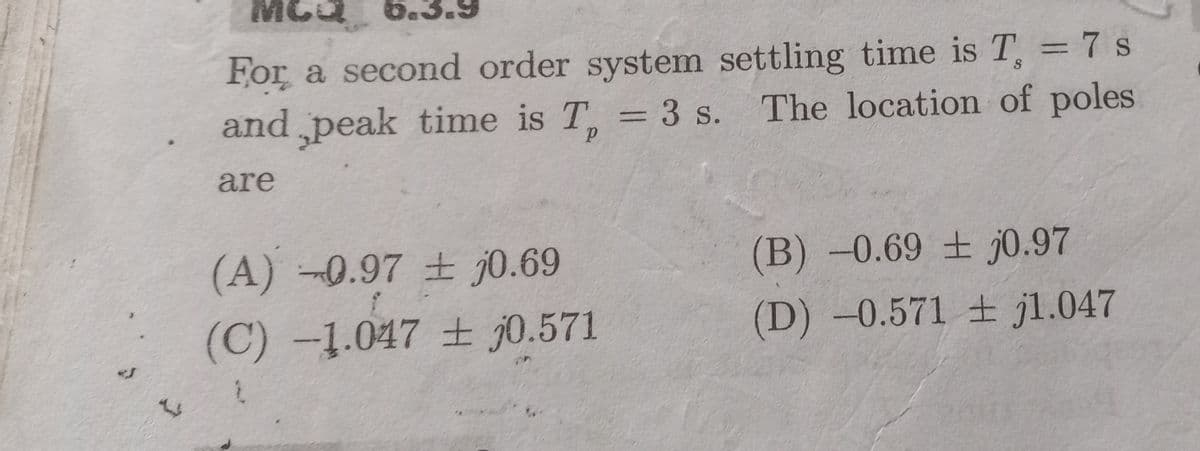 5.3.9
For a second order system settling time is T, = 7 s
and peak time is T, = 3 s.
%3D
S
The location of poles
are
(A) 0.97 ± j0.69
(B)-0.69 ± j0.97
(C) -1.047 ± j0.571
(D)-0.571 jl.047
