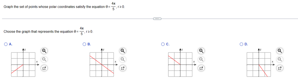 4
Graph the set of points whose polar coordinates satisfy the equation 0 =
5
4+
Choose the graph that represents the equation 0 =
5
O A.
Ay
Q
,r≥0.
B.
Ay
, r≥ 0.
ON
C
O C.
Ay
O D.
Ay