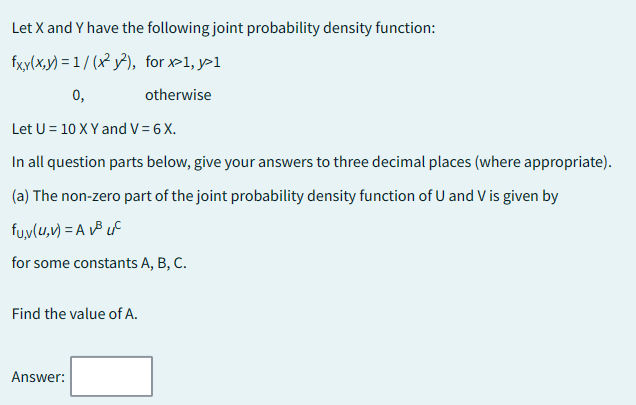 Let X and Y have the following joint probability density function:
fxy(x,y)=1/(x²y²),
for x>1, y>1
0,
otherwise
Let U = 10 X Y and V = 6 X.
In all question parts below, give your answers to three decimal places (where appropriate).
(a) The non-zero part of the joint probability density function of U and V is given by
fu,v(u, v) = A³ C
for some constants A, B, C.
Find the value of A.
Answer: