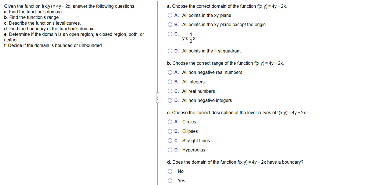 Given the function f(x,y) = 4y - 2x, answer the following questions.
a. Find the function's domain.
b. Find the function's range.
c. Describe the function's level curves.
d. Find the boundary of the function's domain.
e. Determine if the domain is an open region, a closed region, both, or
neither.
f. Decide if the domain is bounded or unbounded.
(…..)
a. Choose the correct domain of the function f(x,y) = 4y - 2x.
O A. All points in the xy-plane
O B. All points in the xy-plane except the origin
O C.
1
yzzx
O D. All points in the first quadrant
b. Choose the correct range of the function f(x,y) = 4y - 2x.
O A. All non-negative real numbers
OB. All integers
O C. All real numbers
O D. All non-negative integers
c. Choose the correct description of the level curves of f(x,y) = 4y - 2x.
O A. Circles
O B. Ellipses
O C. Straight Lines
D. Hyperbolas
d. Does the domain of the function f(x,y) = 4y - 2x have a boundary?
No
Yes