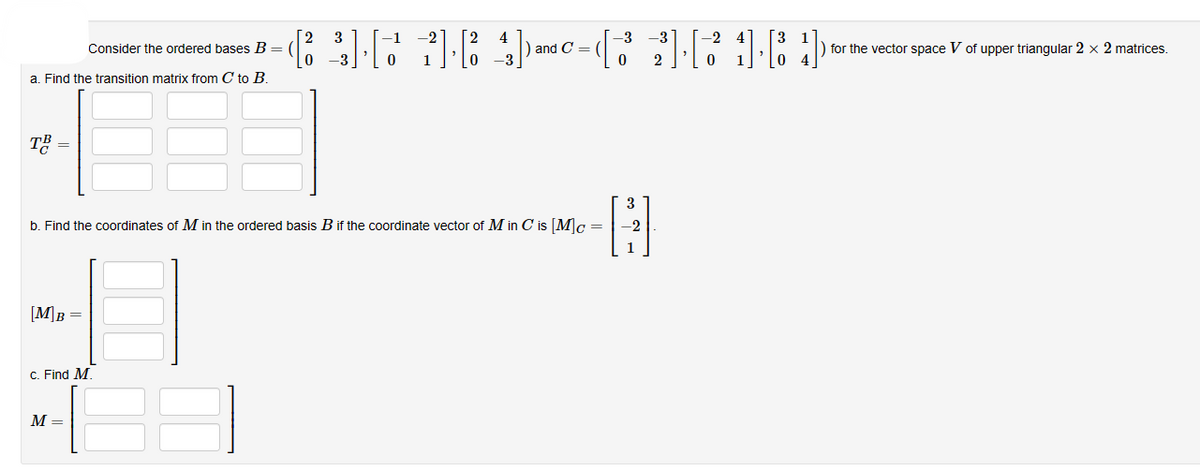 Consider the ordered bases B =
a. Find the transition matrix from C to B.
TB
[M] B =
3
b. Find the coordinates of M in the ordered basis B if the coordinate vector of Min C is [M]c =
-
c. Find M.
(3][7 784)
1). 4) -C-(32]·214)
M =
and =
) for the vector space V of upper triangular 2 x 2 matrices.