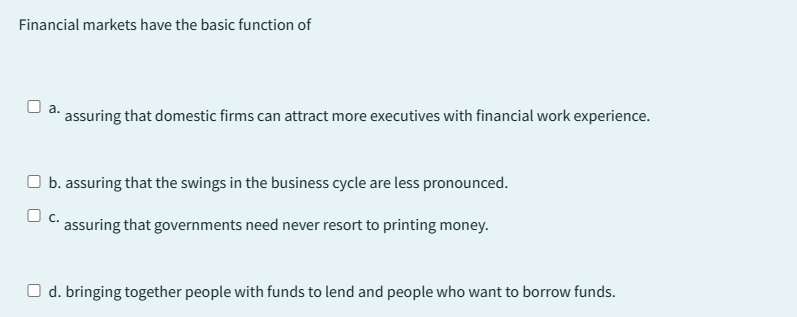 Financial markets have the basic function of
a.
assuring that domestic firms can attract more executives with financial work experience.
☐ b. assuring that the swings in the business cycle are less pronounced.
C. assuring that governments need never resort to printing money.
O d. bringing together people with funds to lend and people who want to borrow funds.