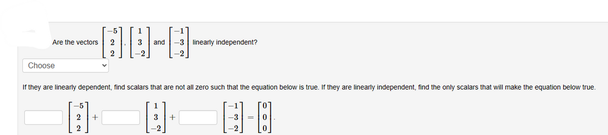 Are the vectors
Choose
-5
B
2
2
2
If they are linearly dependent, find scalars that are not all zero such that the equation below is true. If they are linearly independent, find the only scalars that will make the equation below true.
2 +
3 and -3 linearly independent?
-2
3 +
-1
-3
-2
0
0
0