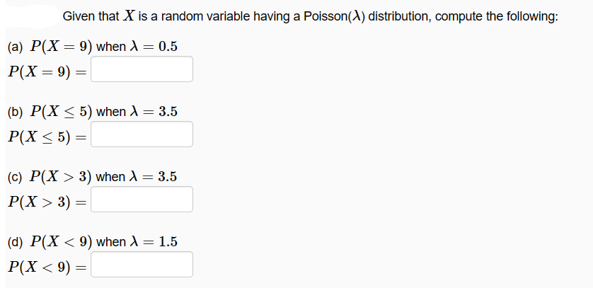 Given that X is a random variable having a Poisson(A) distribution, compute the following:
(a) P(X = 9) when A = 0.5
|P(X = 9) =
(b) P(X ≤ 5) when λ = 3.5
P(X ≤ 5) =
(c) P(X > 3) when A = 3.5
|P(X > 3) =
(d) P(X < 9) when X = 1.5
P(X < 9) =