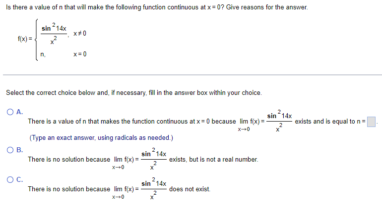 Is there a value of n that will make the following function continuous at x = 0? Give reasons for the answer.
f(x) =
O B.
sin ²14x
2
O C.
n,
X
x#0
Select the correct choice below and, if necessary, fill in the answer box within your choice.
O A.
x = 0
There is a value of n that makes the function continuous at x = 0 because lim f(x) =
X-0
(Type an exact answer, using radicals as needed.)
2
sin 14x
There is no solution because lim f(x) =
x→0
There is no solution because lim f(x) =
x-0
2
x²
214x
2
sin
X
exists, but is not a real number.
does not exist.
2
sin ²14x
2
X
exists and is equal to n =